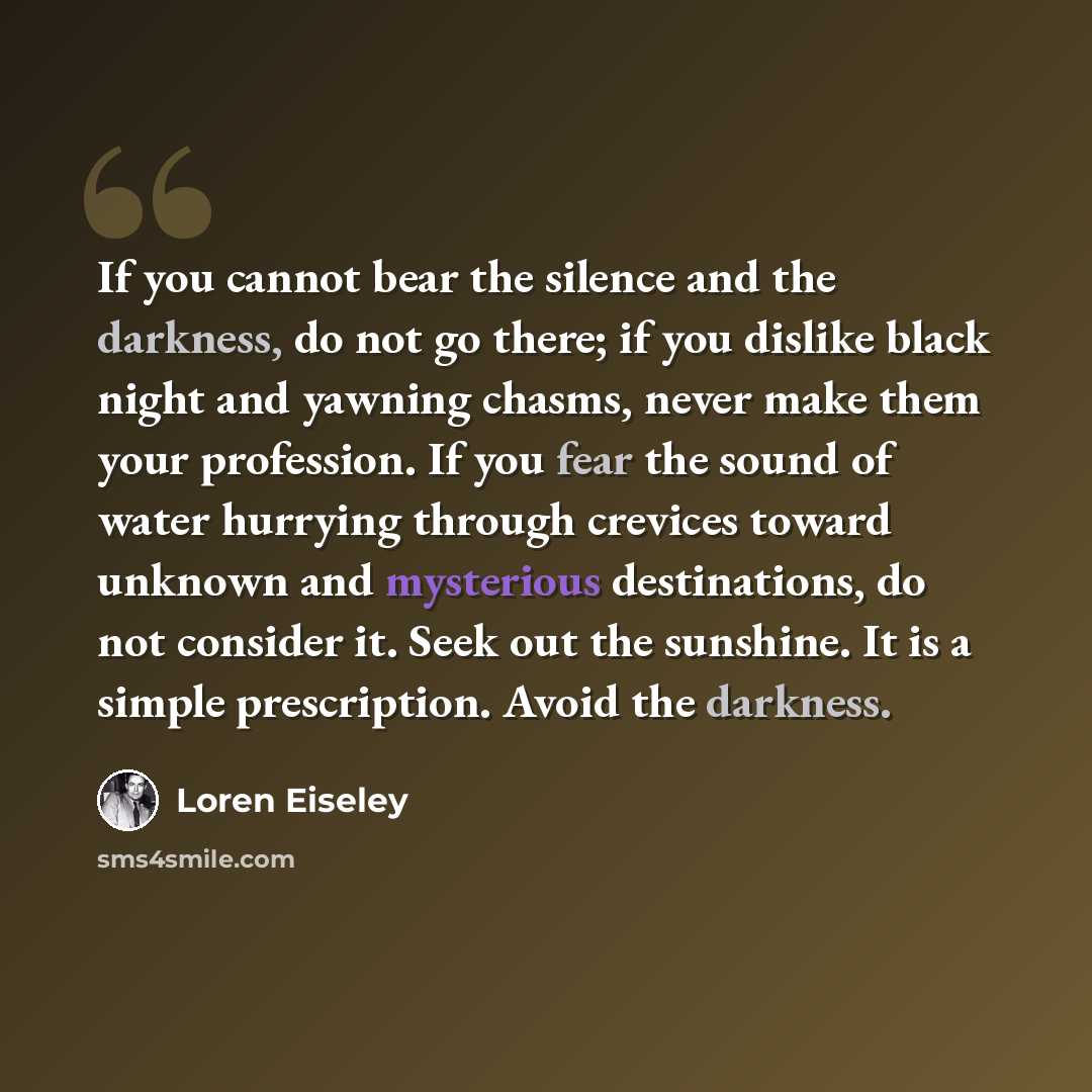 “If you cannot bear the silence and the darkness, do not go there; if you dislike black night and yawning chasms, never make them your profession. If you fear the sound of water hurrying through crevices toward unknown and mysterious destinations, do not consider it. Seek out the sunshine. It is a…” quote by Loren Eiseley