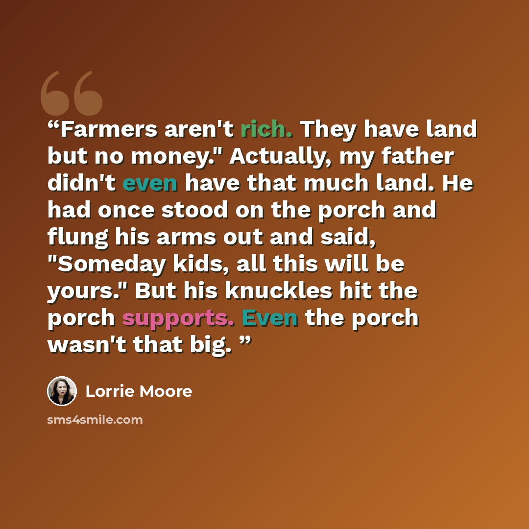 “Farmers aren't rich. They have land but no money." Actually, my father didn't even have that much land. He had once stood on the porch and flung his arms out and said, "Someday kids, all this will be yours." But his knuckles hit the porch supports. Even the porch wasn't that big.” quote by Lorrie Moore