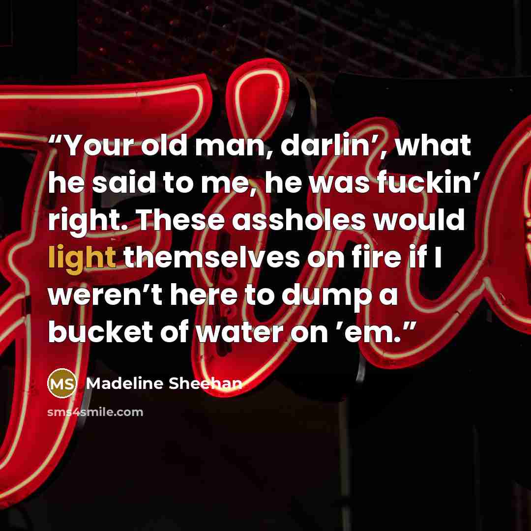 “Your old man, darlin’, what he said to me, he was fuckin’ right. These assholes would light themselves on fire if I weren’t here to dump a bucket of water on ’em.” quote by Madeline Sheehan