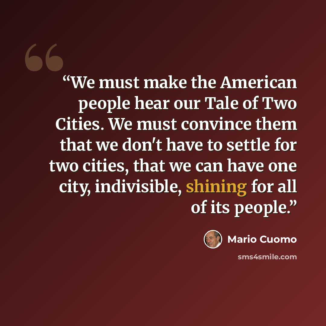 “We must make the American people hear our Tale of Two Cities. We must convince them that we don't have to settle for two cities, that we can have one city, indivisible, shining for all of its people.” quote by Mario Cuomo