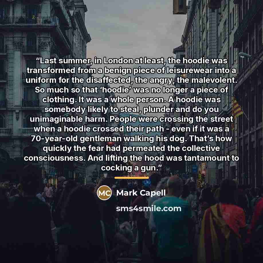 “Last summer, in London at least, the hoodie was transformed from a benign piece of leisurewear into a uniform for the disaffected, the angry, the malevolent. So much so that ‘hoodie’ was no longer a piece of clothing. It was a whole person. A hoodie was somebody likely to steal, plunder and do you…” quote by Mark Capell