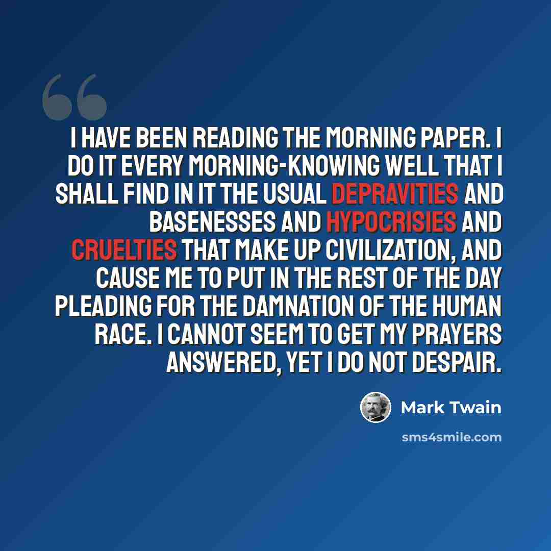 “I have been reading the morning paper. I do it every morning-knowing well that I shall find in it the usual depravities and basenesses and hypocrisies and cruelties that make up civilization, and cause me to put in the rest of the day pleading for the damnation of the human race. I cannot seem to…” quote by Mark Twain