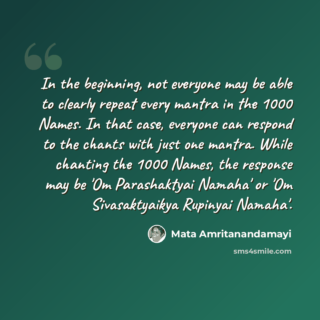 “In the beginning, not everyone may be able to clearly repeat every mantra in the 1000 Names. In that case, everyone can respond to the chants with just one mantra. While chanting the 1000 Names, the response may be 'Om Parashaktyai Namaha' or 'Om Sivasaktyaikya Rupinyai Namaha'.” quote by Mata Amritanandamayi