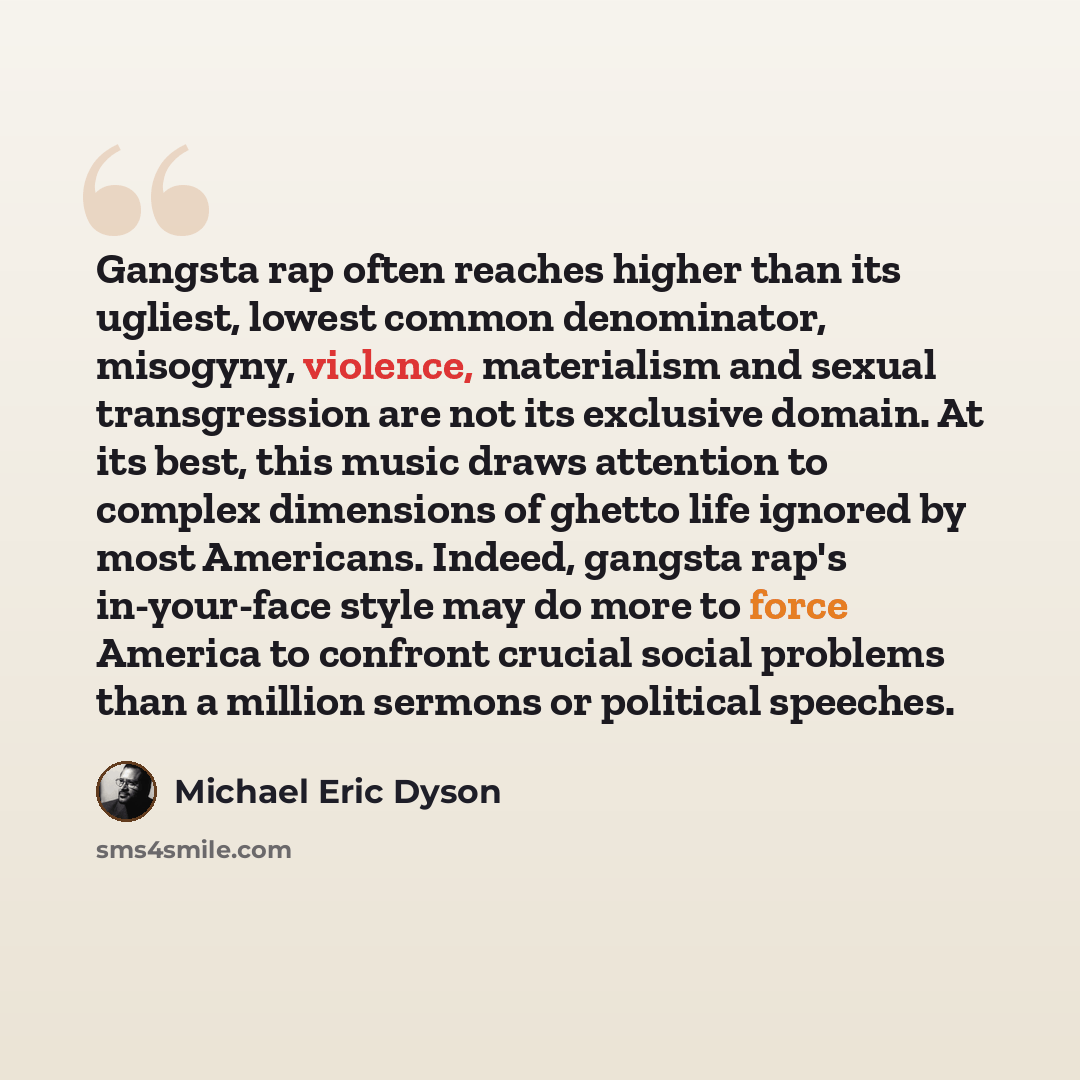 “Gangsta rap often reaches higher than its ugliest, lowest common denominator, misogyny, violence, materialism and sexual transgression are not its exclusive domain. At its best, this music draws attention to complex dimensions of ghetto life ignored by most Americans. Indeed, gangsta rap's…” quote by Michael Eric Dyson