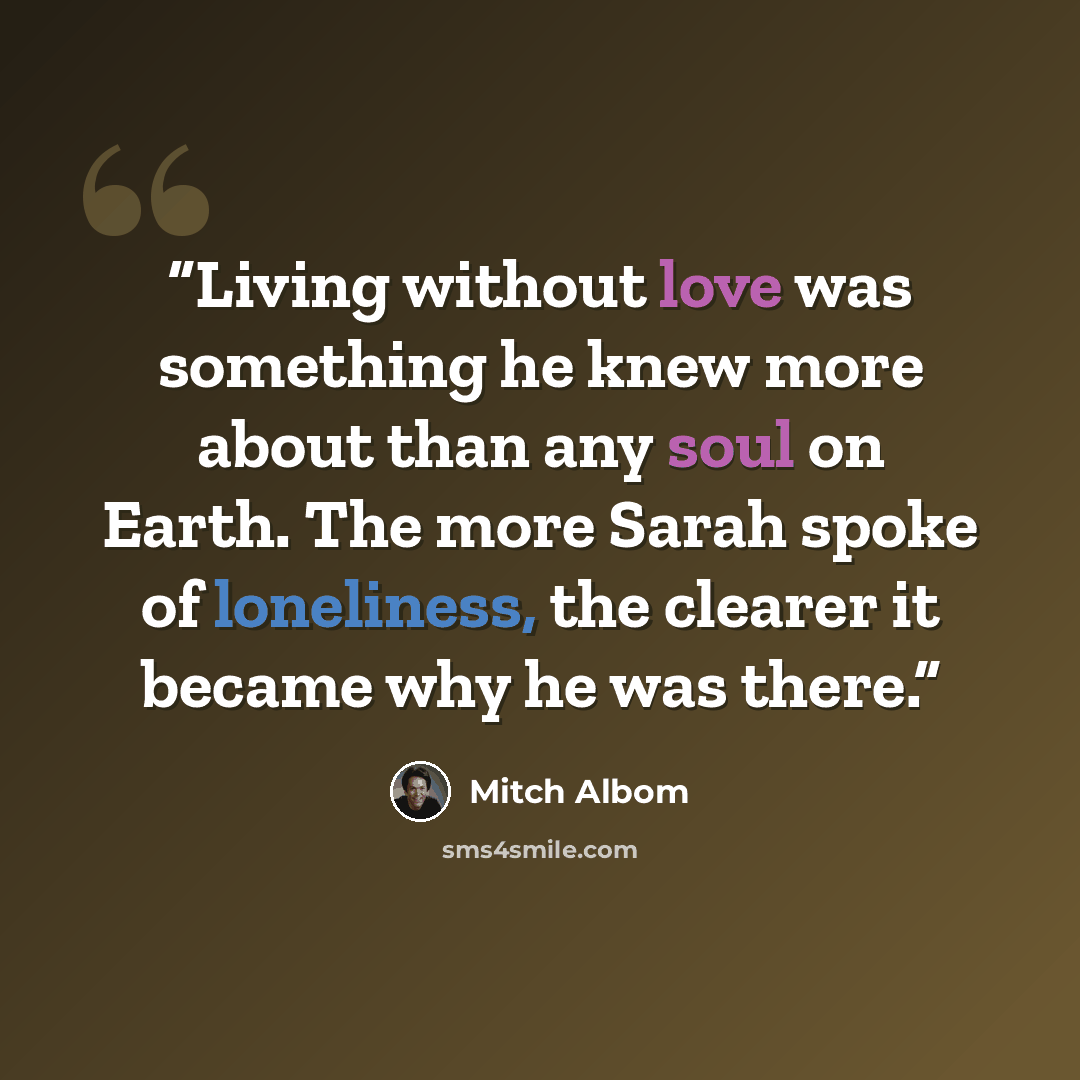 “Living without love was something he knew more about than any soul on Earth. The more Sarah spoke of loneliness, the clearer it became why he was there.” quote by Mitch Albom