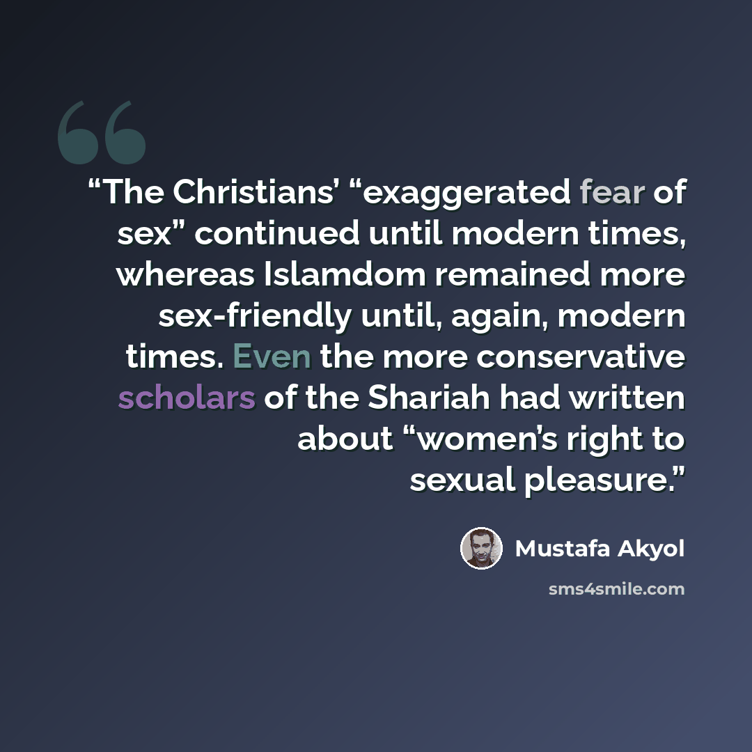 “The Christians’ “exaggerated fear of sex” continued until modern times, whereas Islamdom remained more sex-friendly until, again, modern times. Even the more conservative scholars of the Shariah had written about “women’s right to sexual pleasure.” quote by Mustafa Akyol