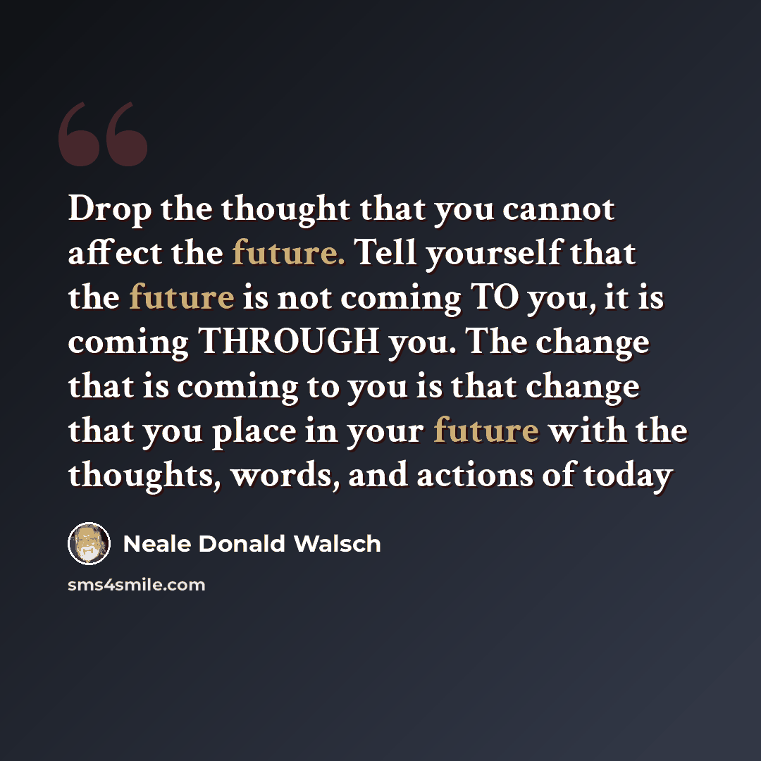 “Drop the thought that you cannot affect the future. Tell yourself that the future is not coming TO you, it is coming THROUGH you. The change that is coming to you is that change that you place in your future with the thoughts, words, and actions of today” quote by Neale Donald Walsch