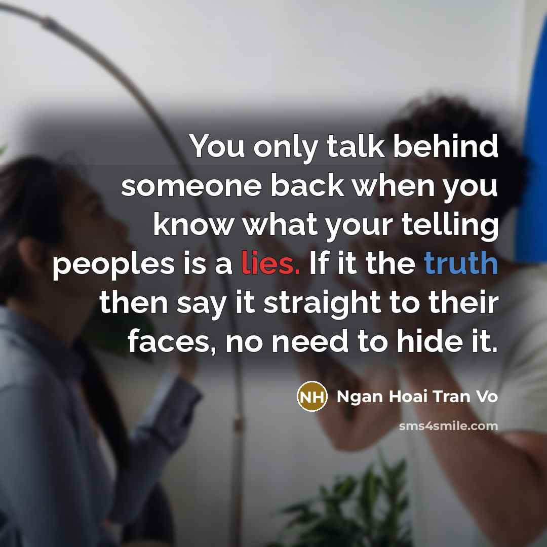 “You only talk behind someone back when you know what your telling peoples is a lies. If it the truth then say it straight to their faces, no need to hide it.” quote by Ngan Hoai Tran Vo