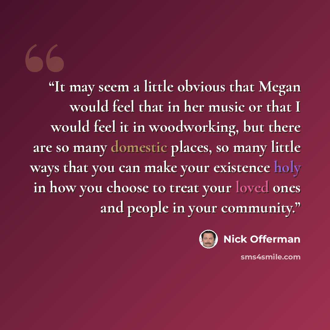 “It may seem a little obvious that Megan would feel that in her music or that I would feel it in woodworking, but there are so many domestic places, so many little ways that you can make your existence holy in how you choose to treat your loved ones and people in your community.” quote by Nick Offerman