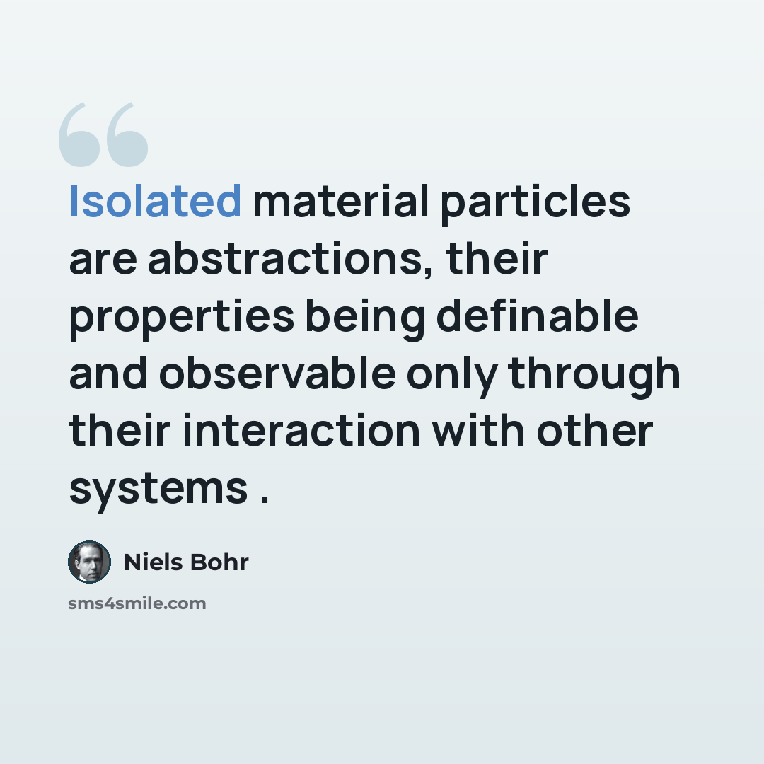 “Isolated material particles are abstractions, their properties being definable and observable only through their interaction with other systems .” quote by Niels Bohr