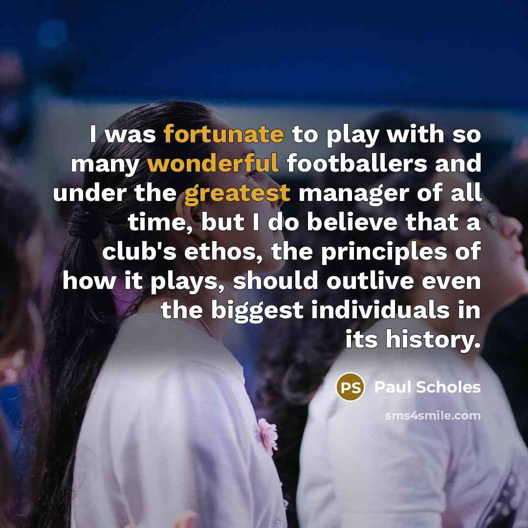 “I was fortunate to play with so many wonderful footballers and under the greatest manager of all time, but I do believe that a club's ethos, the principles of how it plays, should outlive even the biggest individuals in its history.” quote by Paul Scholes