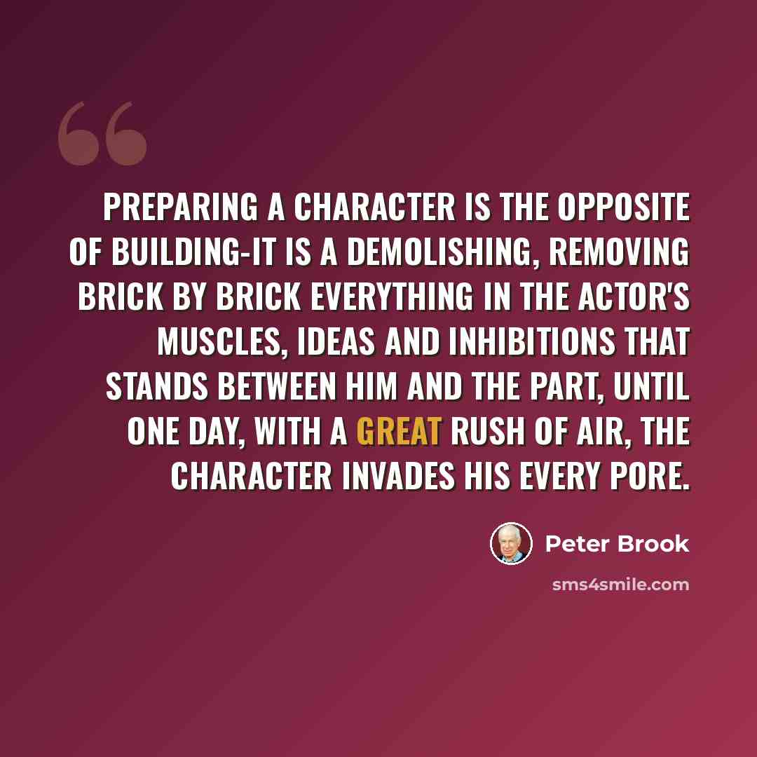“Preparing a character is the opposite of building-it is a demolishing, removing brick by brick everything in the actor's muscles, ideas and inhibitions that stands between him and the part, until one day, with a great rush of air, the character invades his every pore.” quote by Peter Brook