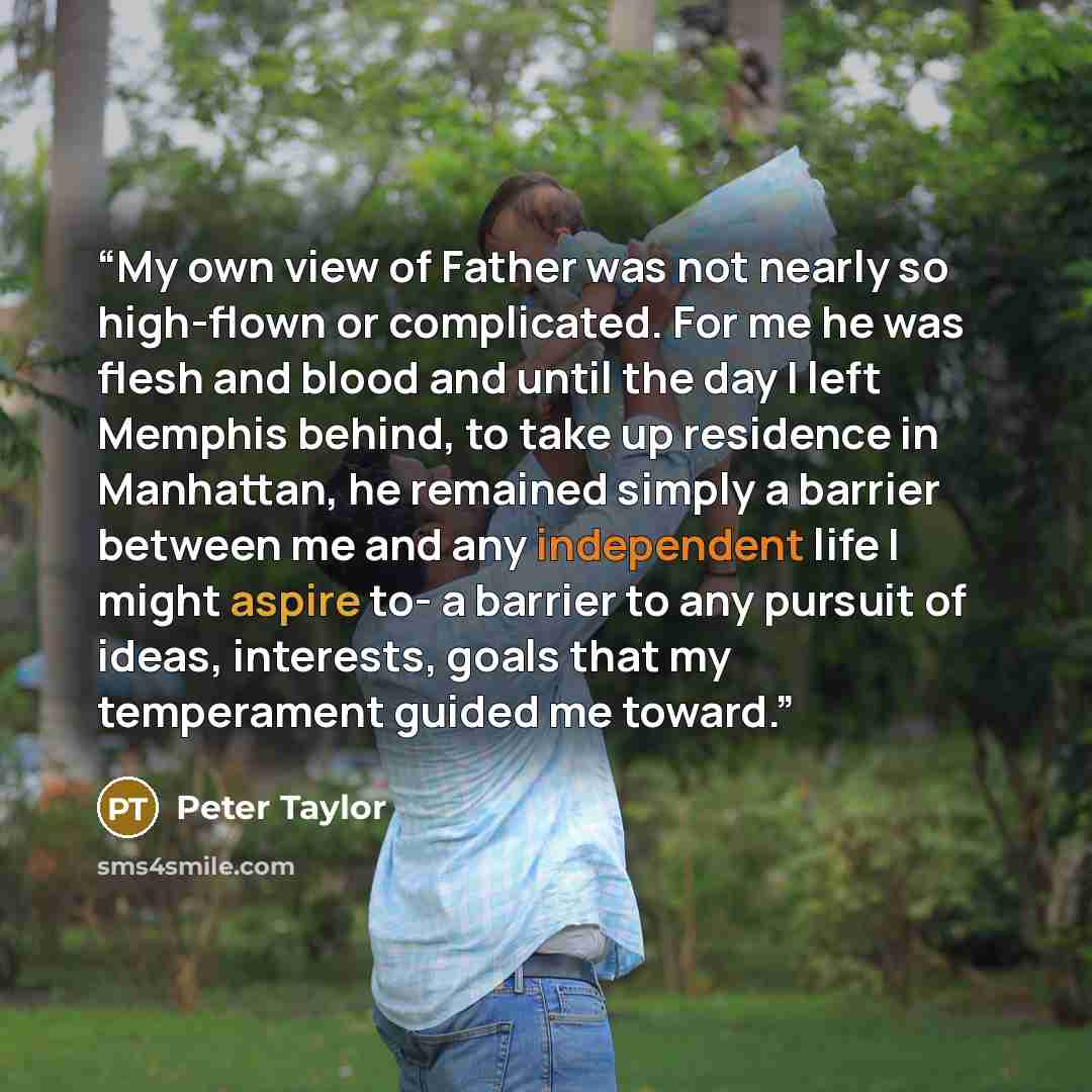 “My own view of Father was not nearly so high-flown or complicated. For me he was flesh and blood and until the day I left Memphis behind, to take up residence in Manhattan, he remained simply a barrier between me and any independent life I might aspire to- a barrier to any pursuit of ideas…” quote by Peter Taylor