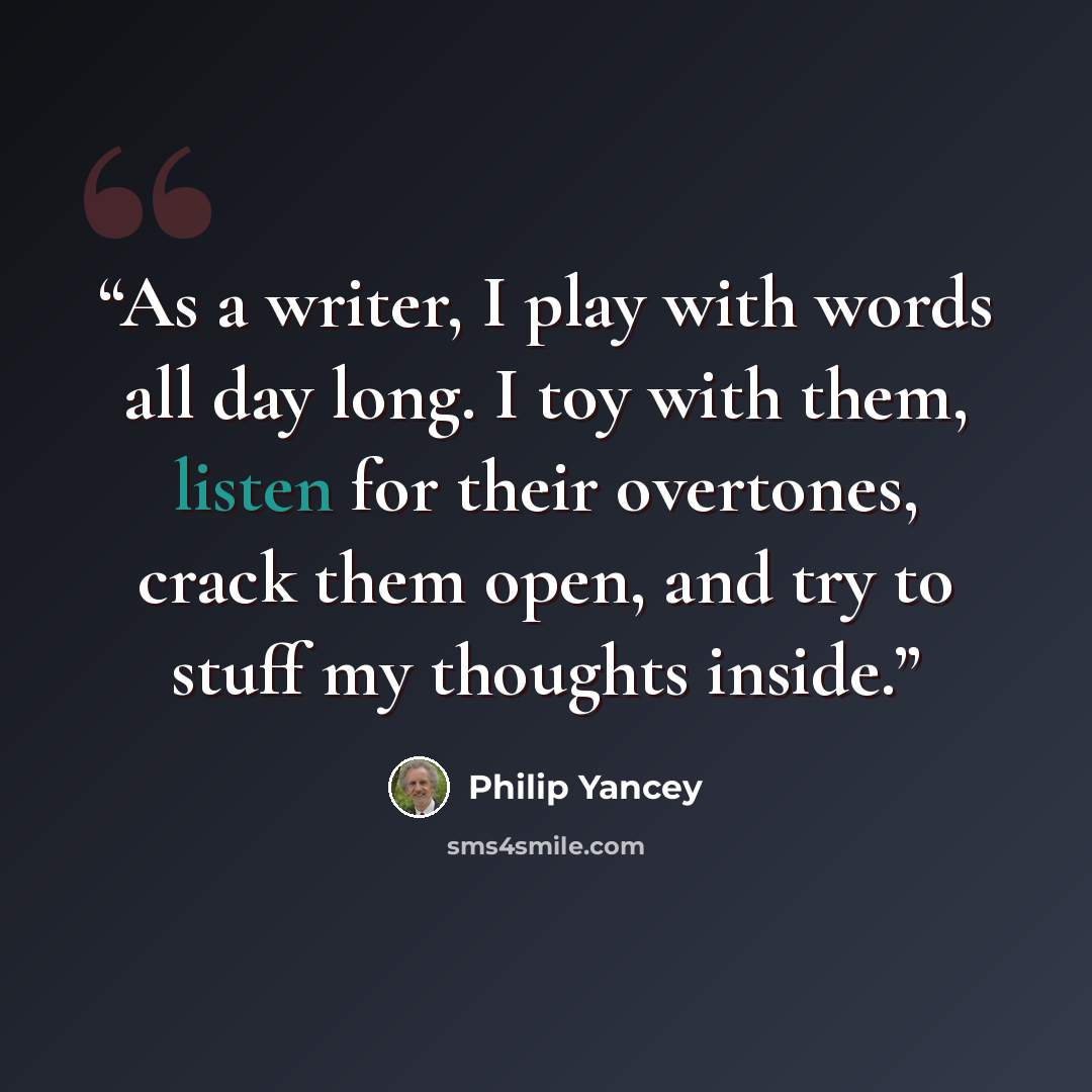 “As a writer, I play with words all day long. I toy with them, listen for their overtones, crack them open, and try to stuff my thoughts inside.” quote by Philip Yancey