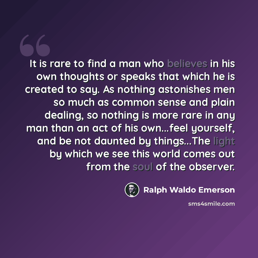 “It is rare to find a man who believes in his own thoughts or speaks that which he is created to say. As nothing astonishes men so much as common sense and plain dealing, so nothing is more rare in any man than an act of his own...feel yourself, and be not daunted by things...The light by which we…” quote by Ralph Waldo Emerson