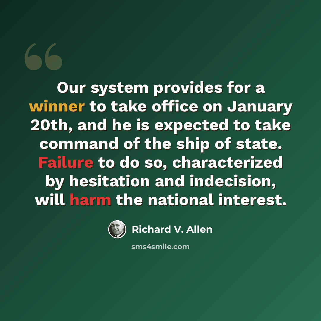 “Our system provides for a winner to take office on January 20th, and he is expected to take command of the ship of state. Failure to do so, characterized by hesitation and indecision, will harm the national interest.” quote by Richard V. Allen