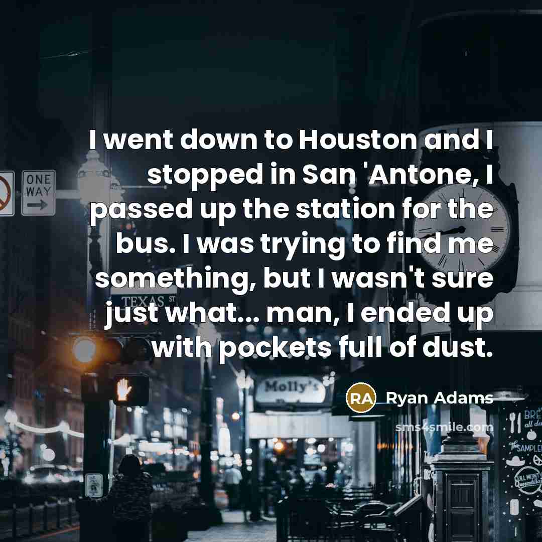 “I went down to Houston and I stopped in San 'Antone, I passed up the station for the bus. I was trying to find me something, but I wasn't sure just what... man, I ended up with pockets full of dust.” quote by Ryan Adams