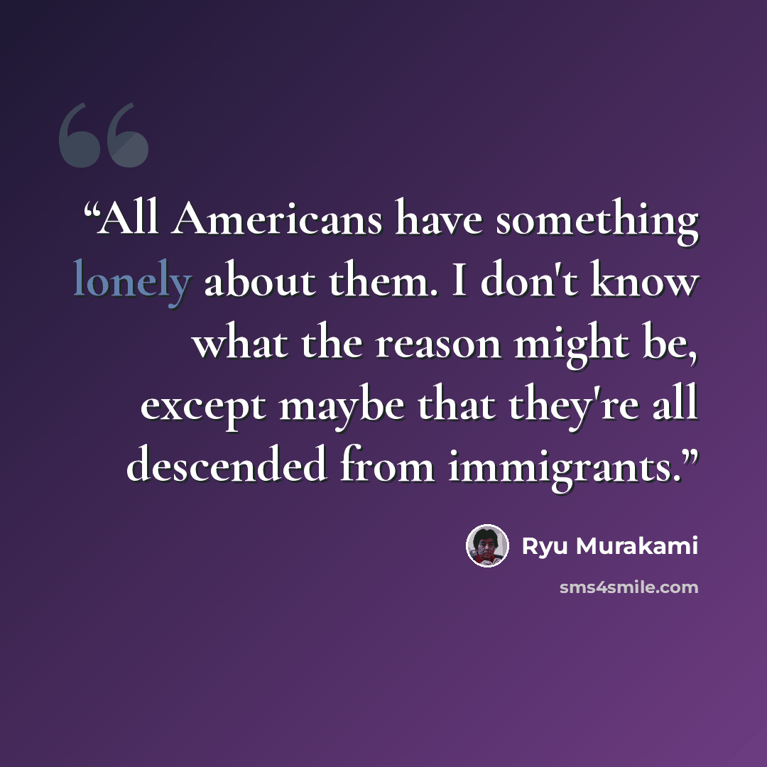 “All Americans have something lonely about them. I don't know what the reason might be, except maybe that they're all descended from immigrants.” quote by Ryū Murakami