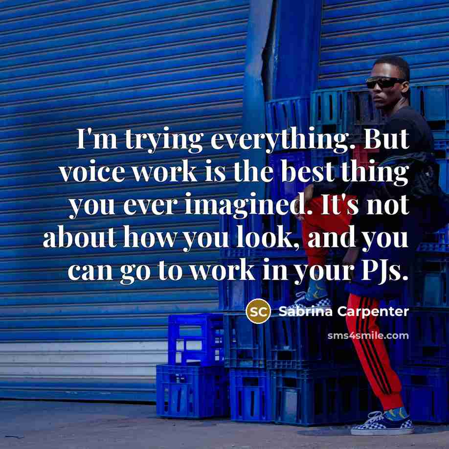 “I'm trying everything. But voice work is the best thing you ever imagined. It's not about how you look, and you can go to work in your PJs.” quote by Sabrina Carpenter