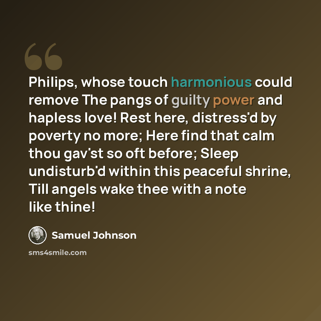 “Philips, whose touch harmonious could remove The pangs of guilty power and hapless love! Rest here, distress'd by poverty no more; Here find that calm thou gav'st so oft before; Sleep undisturb'd within this peaceful shrine, Till angels wake thee with a note like thine!” quote by Samuel Johnson