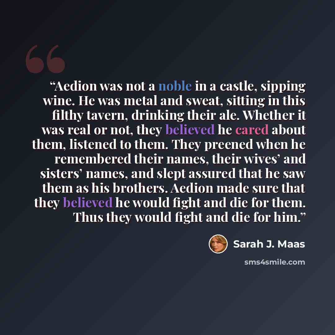 “Aedion was not a noble in a castle, sipping wine. He was metal and sweat, sitting in this filthy tavern, drinking their ale. Whether it was real or not, they believed he cared about them, listened to them. They preened when he remembered their names, their wives’ and sisters’ names, and slept…” quote by Sarah J. Maas