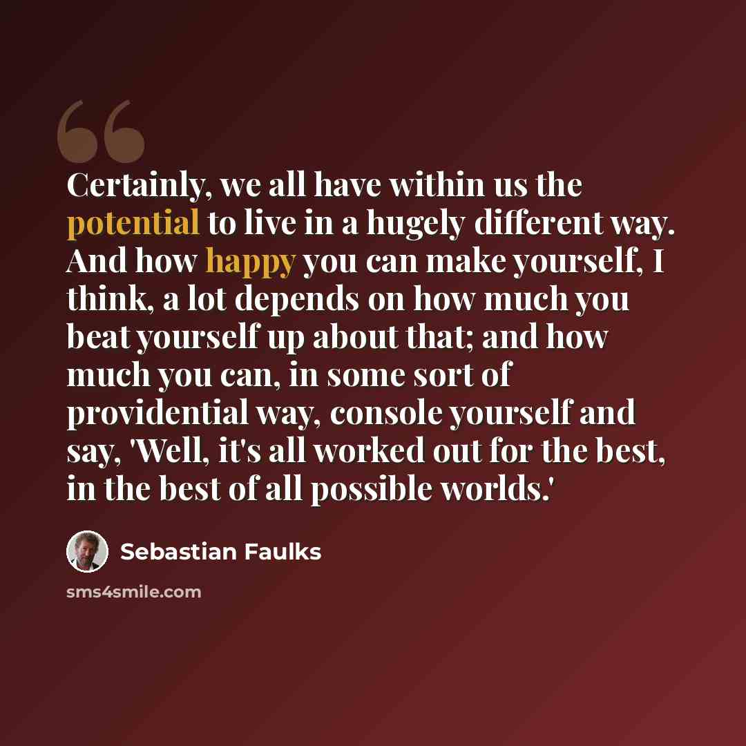 “Certainly, we all have within us the potential to live in a hugely different way. And how happy you can make yourself, I think, a lot depends on how much you beat yourself up about that; and how much you can, in some sort of providential way, console yourself and say, 'Well, it's all worked out…” quote by Sebastian Faulks