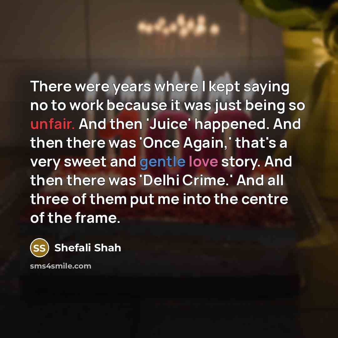 “There were years where I kept saying no to work because it was just being so unfair. And then 'Juice' happened. And then there was 'Once Again,' that's a very sweet and gentle love story. And then there was 'Delhi Crime.' And all three of them put me into the centre of the frame.” quote by Shefali Shah