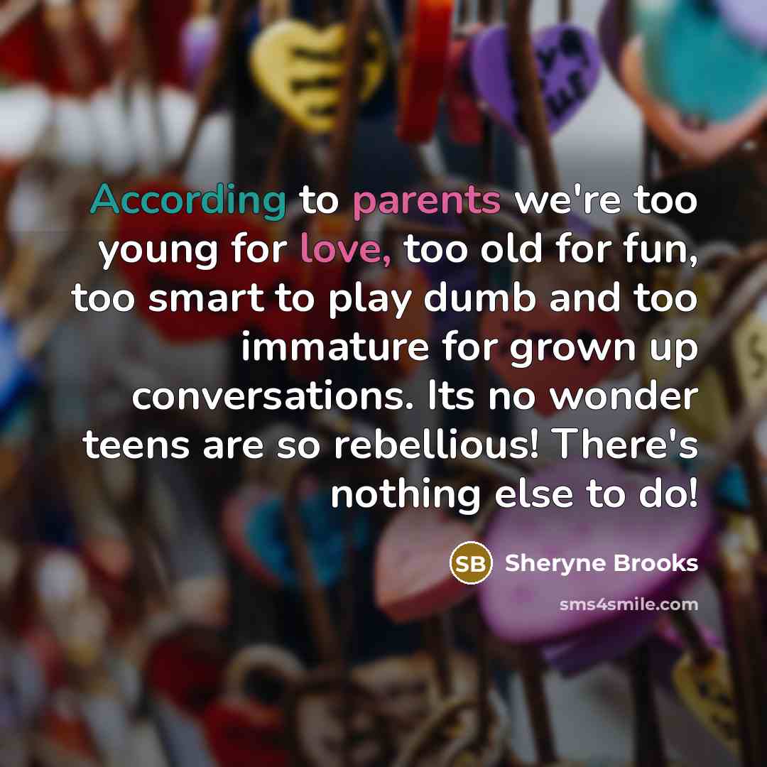 “According to parents we're too young for love, too old for fun, too smart to play dumb and too immature for grown up conversations. Its no wonder teens are so rebellious! There's nothing else to do!” quote by Sheryne Brooks