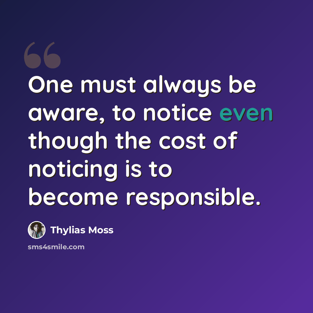 “One must always be aware, to notice even though the cost of noticing is to become responsible.” quote by Thylias Moss