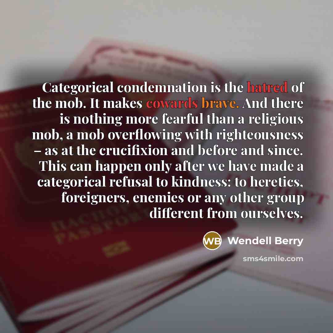 “Categorical condemnation is the hatred of the mob. It makes cowards brave. And there is nothing more fearful than a religious mob, a mob overflowing with righteousness – as at the crucifixion and before and since. This can happen only after we have made a categorical refusal to kindness: to…” quote by Wendell Berry