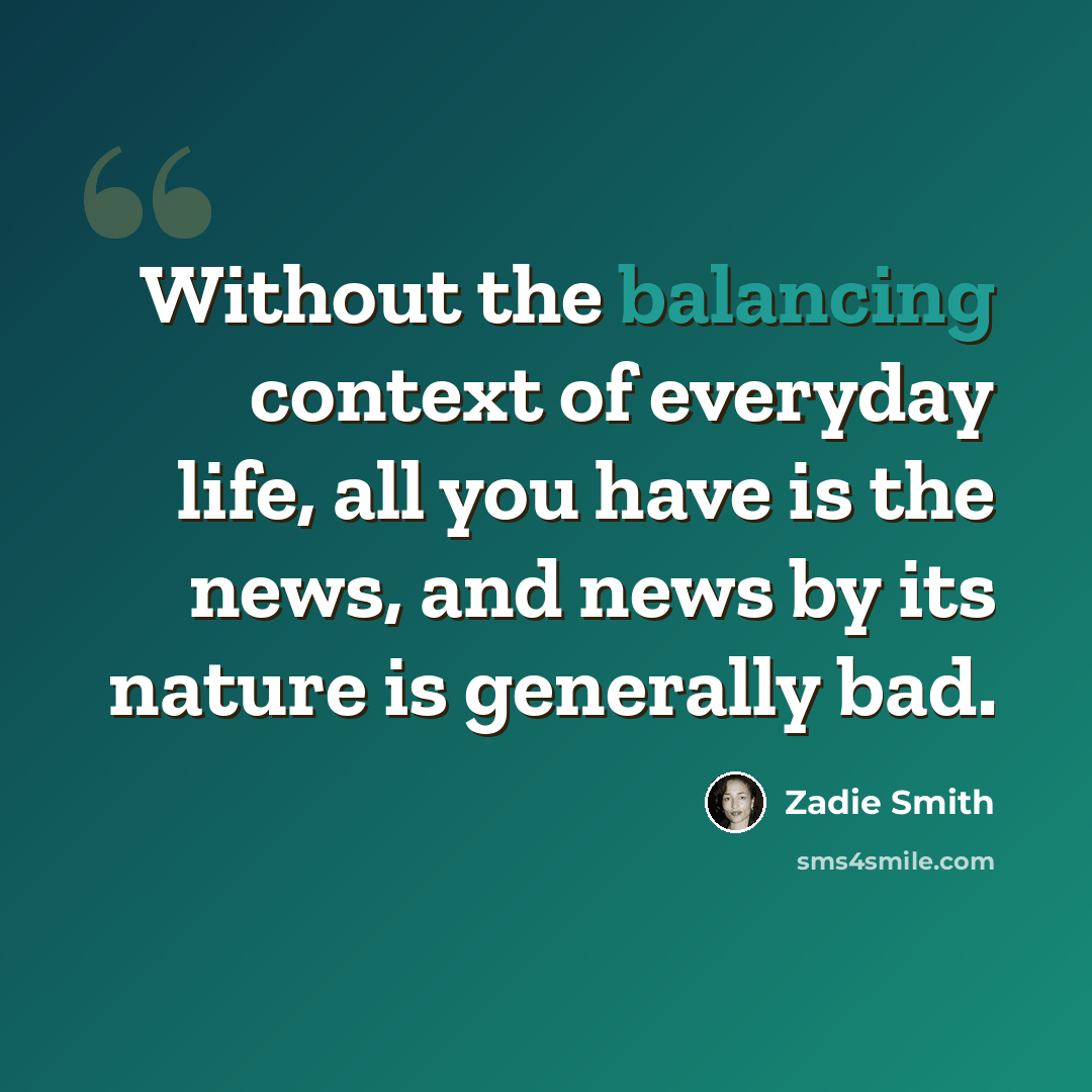“Without the balancing context of everyday life, all you have is the news, and news by its nature is generally bad.” quote by Zadie Smith