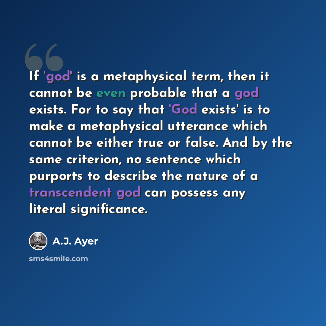 “If 'god' is a metaphysical term, then it cannot be even probable that a god exists. For to say that 'God exists' is to make a metaphysical utterance which cannot be either true or false. And by the same criterion, no sentence which purports to describe the nature of a transcendent god can possess…” quote by A.J. Ayer