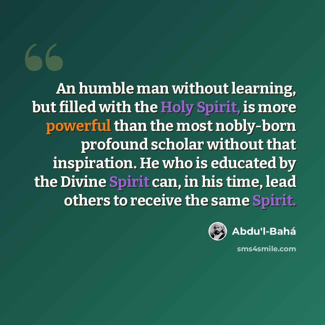 “An humble man without learning, but filled with the Holy Spirit, is more powerful than the most nobly-born profound scholar without that inspiration. He who is educated by the Divine Spirit can, in his time, lead others to receive the same Spirit.” quote by Abdu'l-Bahá