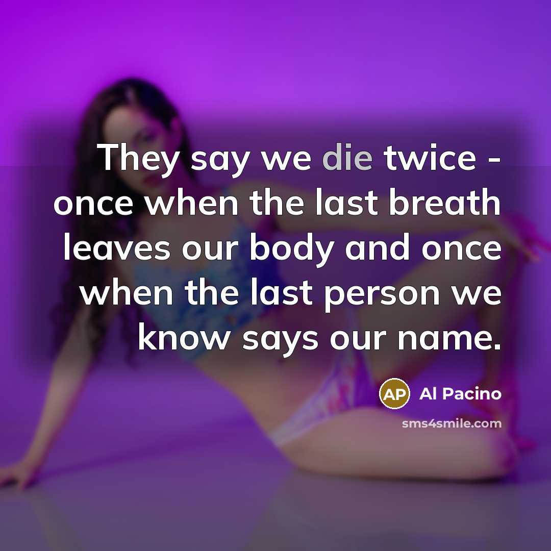“They say we die twice - once when the last breath leaves our body and once when the last person we know says our name.” quote by Al Pacino