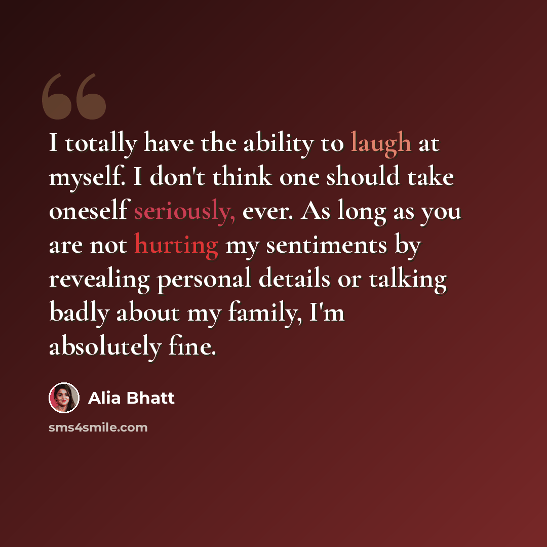 “I totally have the ability to laugh at myself. I don't think one should take oneself seriously, ever. As long as you are not hurting my sentiments by revealing personal details or talking badly about my family, I'm absolutely fine.” quote by Alia Bhatt