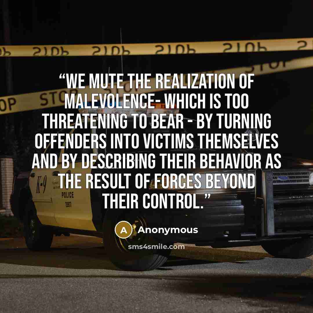 “We mute the realization of malevolence- which is too threatening to bear - by turning offenders into victims themselves and by describing their behavior as the result of forces beyond their control.” quote by Anonymous