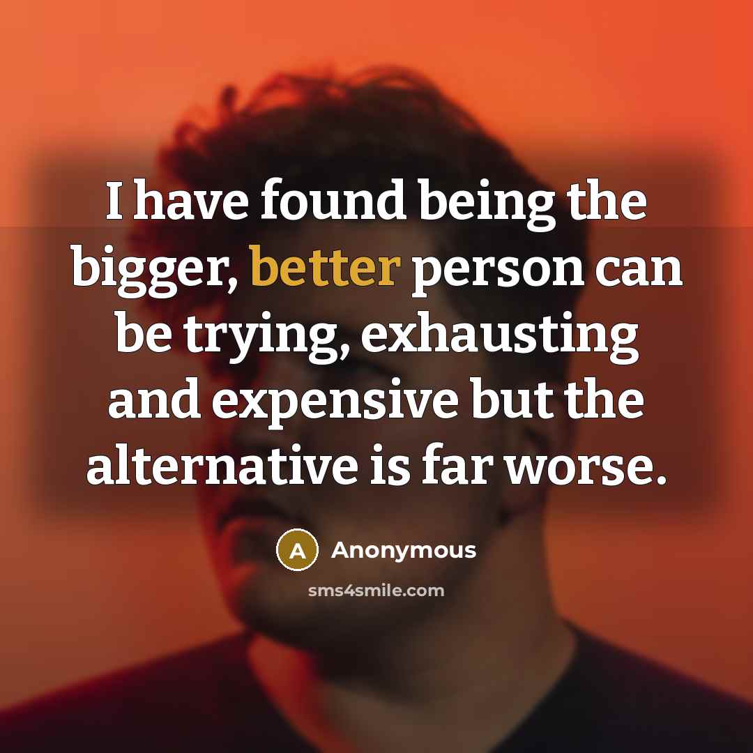 “I have found being the bigger, better person can be trying, exhausting and expensive but the alternative is far worse.” quote by Anonymous