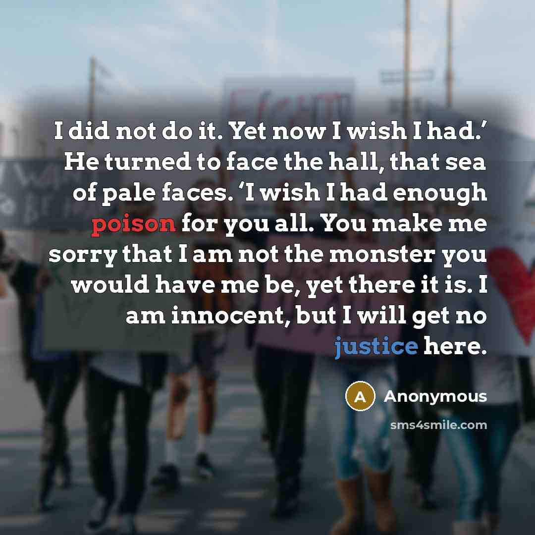 “I did not do it. Yet now I wish I had.’ He turned to face the hall, that sea of pale faces. ‘I wish I had enough poison for you all. You make me sorry that I am not the monster you would have me be, yet there it is. I am innocent, but I will get no justice here.” quote by Anonymous