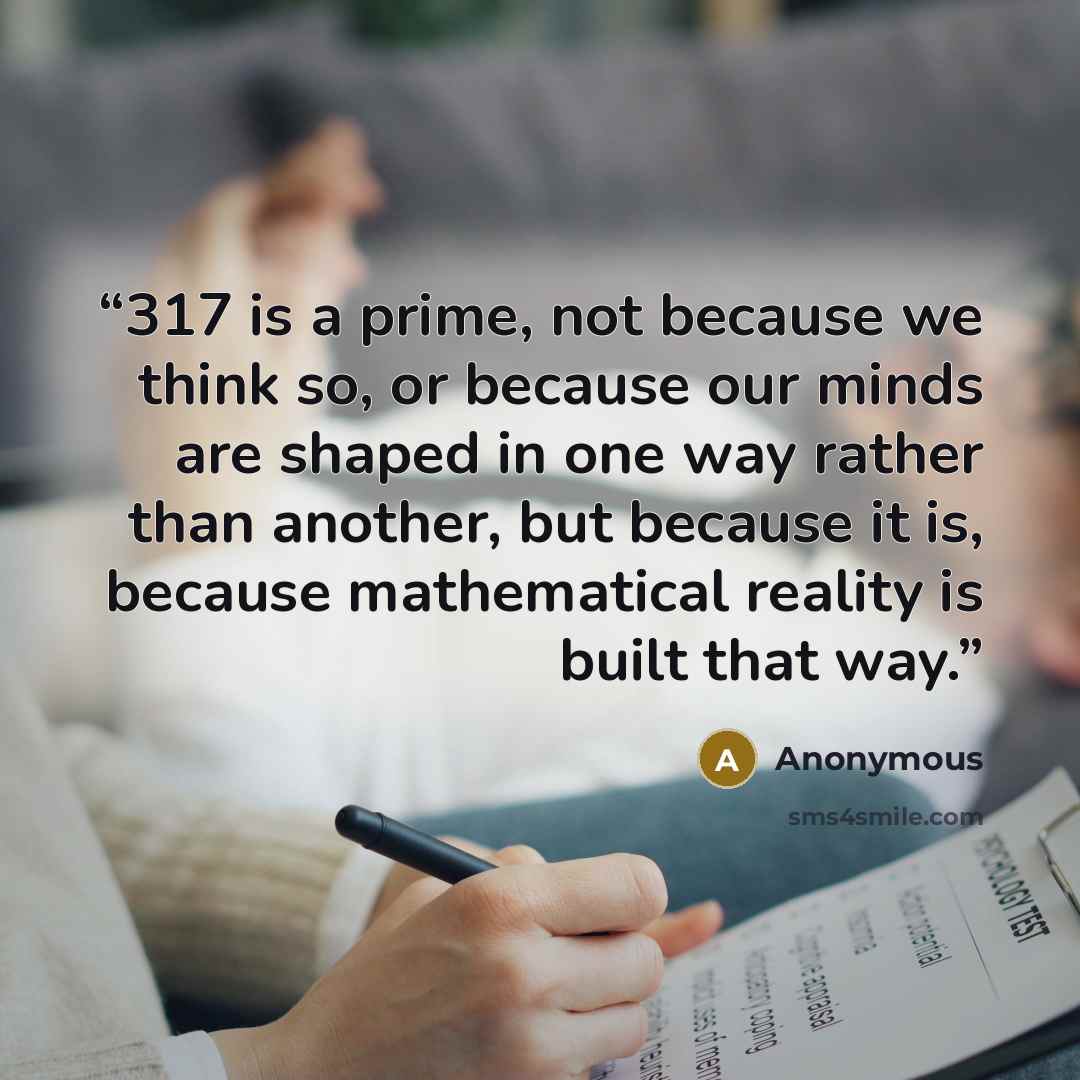 “317 is a prime, not because we think so, or because our minds are shaped in one way rather than another, but because it is, because mathematical reality is built that way.” quote by Anonymous