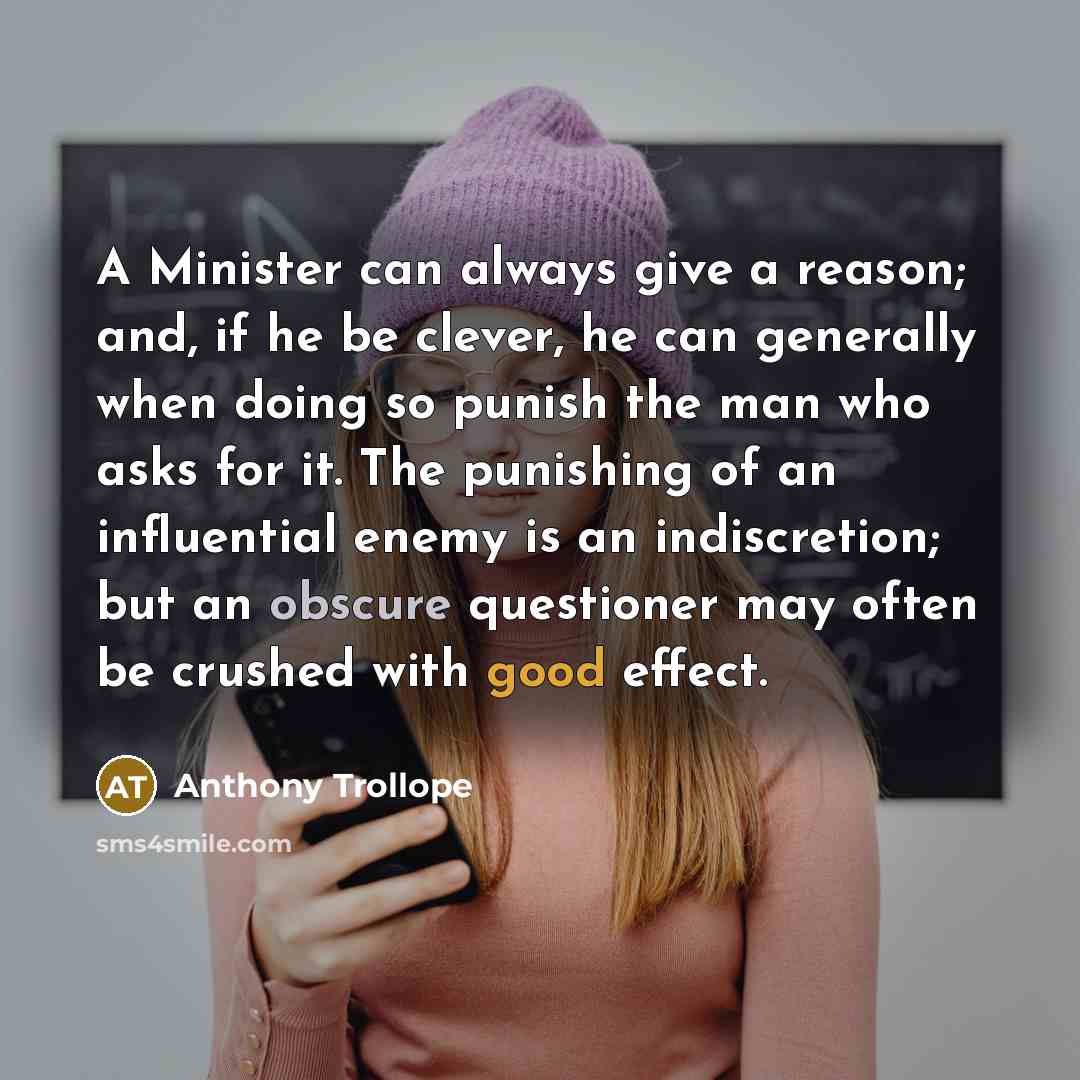 “A Minister can always give a reason; and, if he be clever, he can generally when doing so punish the man who asks for it. The punishing of an influential enemy is an indiscretion; but an obscure questioner may often be crushed with good effect.” quote by Anthony Trollope