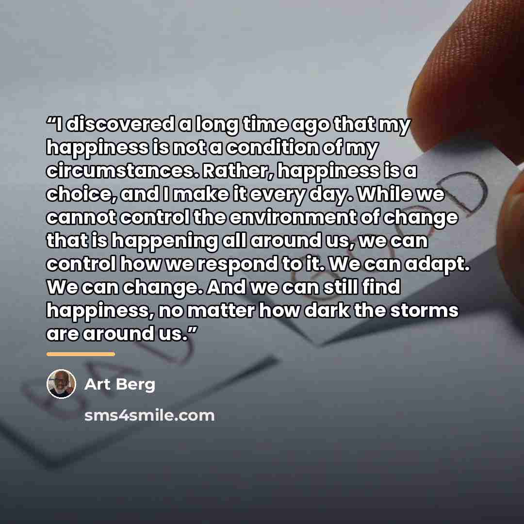 “I discovered a long time ago that my happiness is not a condition of my circumstances. Rather, happiness is a choice, and I make it every day. While we cannot control the environment of change that is happening all around us, we can control how we respond to it. We can adapt. We can change. And we…” quote by Art Berg
