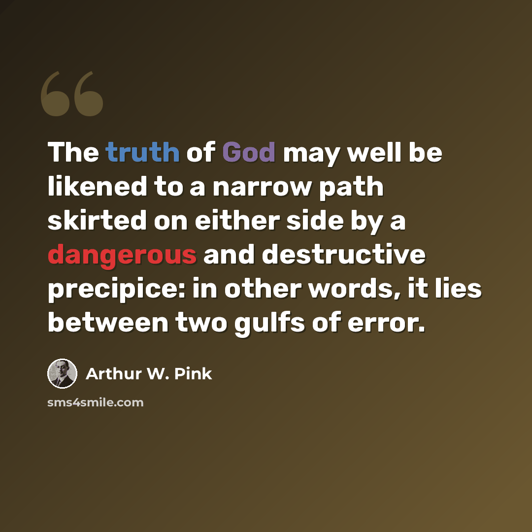 “The truth of God may well be likened to a narrow path skirted on either side by a dangerous and destructive precipice: in other words, it lies between two gulfs of error.” quote by Arthur W. Pink