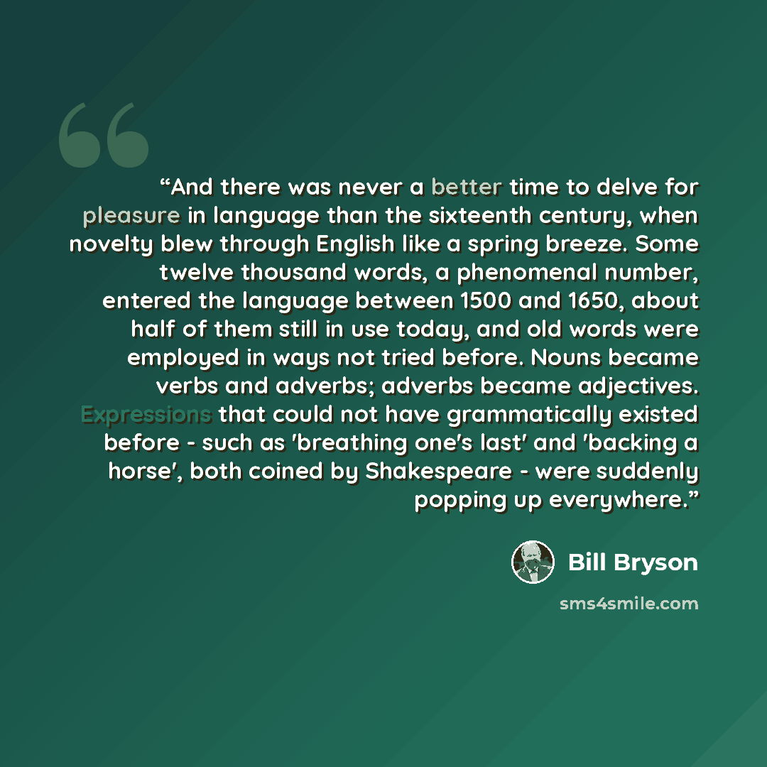 “And there was never a better time to delve for pleasure in language than the sixteenth century, when novelty blew through English like a spring breeze. Some twelve thousand words, a phenomenal number, entered the language between 1500 and 1650, about half of them still in use today, and old words…” quote by Bill Bryson