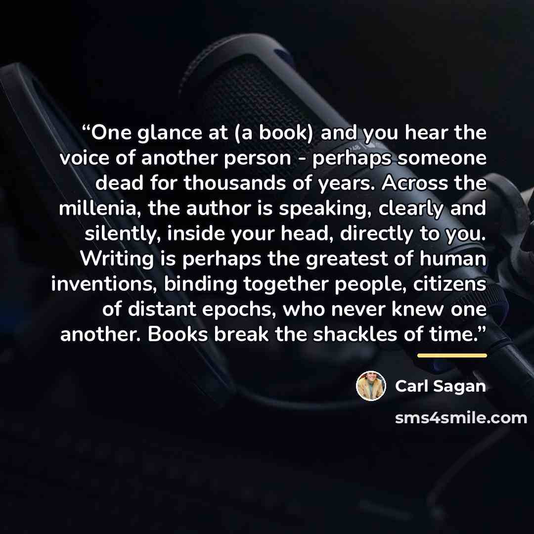 “One glance at (a book) and you hear the voice of another person - perhaps someone dead for thousands of years. Across the millenia, the author is speaking, clearly and silently, inside your head, directly to you. Writing is perhaps the greatest of human inventions, binding together people…” quote by Carl Sagan