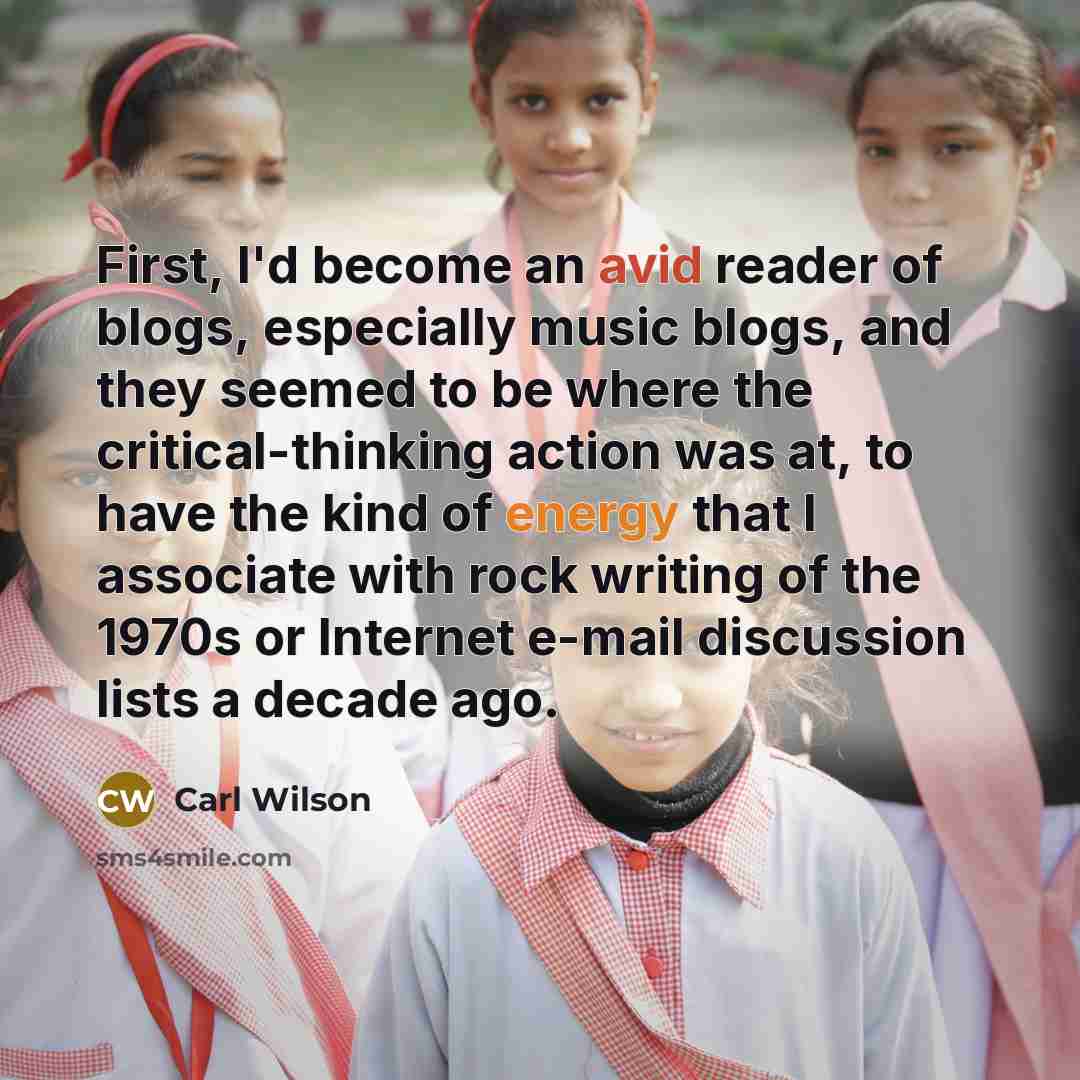 “First, I'd become an avid reader of blogs, especially music blogs, and they seemed to be where the critical-thinking action was at, to have the kind of energy that I associate with rock writing of the 1970s or Internet e-mail discussion lists a decade ago.” quote by Carl Wilson