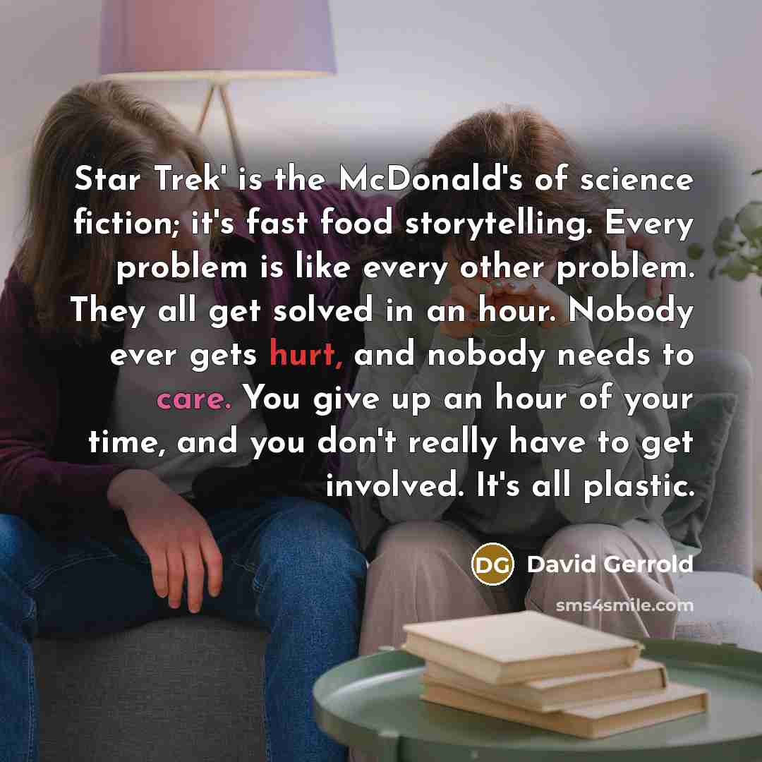“Star Trek' is the McDonald's of science fiction; it's fast food storytelling. Every problem is like every other problem. They all get solved in an hour. Nobody ever gets hurt, and nobody needs to care. You give up an hour of your time, and you don't really have to get involved. It's all plastic.” quote by David Gerrold