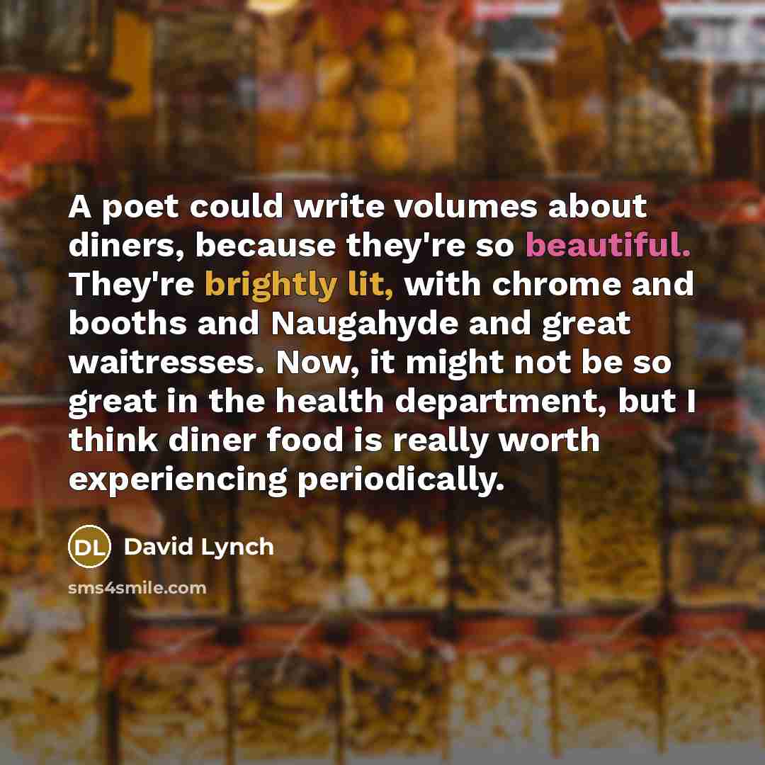 “A poet could write volumes about diners, because they're so beautiful. They're brightly lit, with chrome and booths and Naugahyde and great waitresses. Now, it might not be so great in the health department, but I think diner food is really worth experiencing periodically.” quote by David Lynch