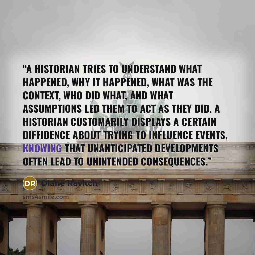 “A historian tries to understand what happened, why it happened, what was the context, who did what, and what assumptions led them to act as they did. A historian customarily displays a certain diffidence about trying to influence events, knowing that unanticipated developments often lead to…” quote by Diane Ravitch