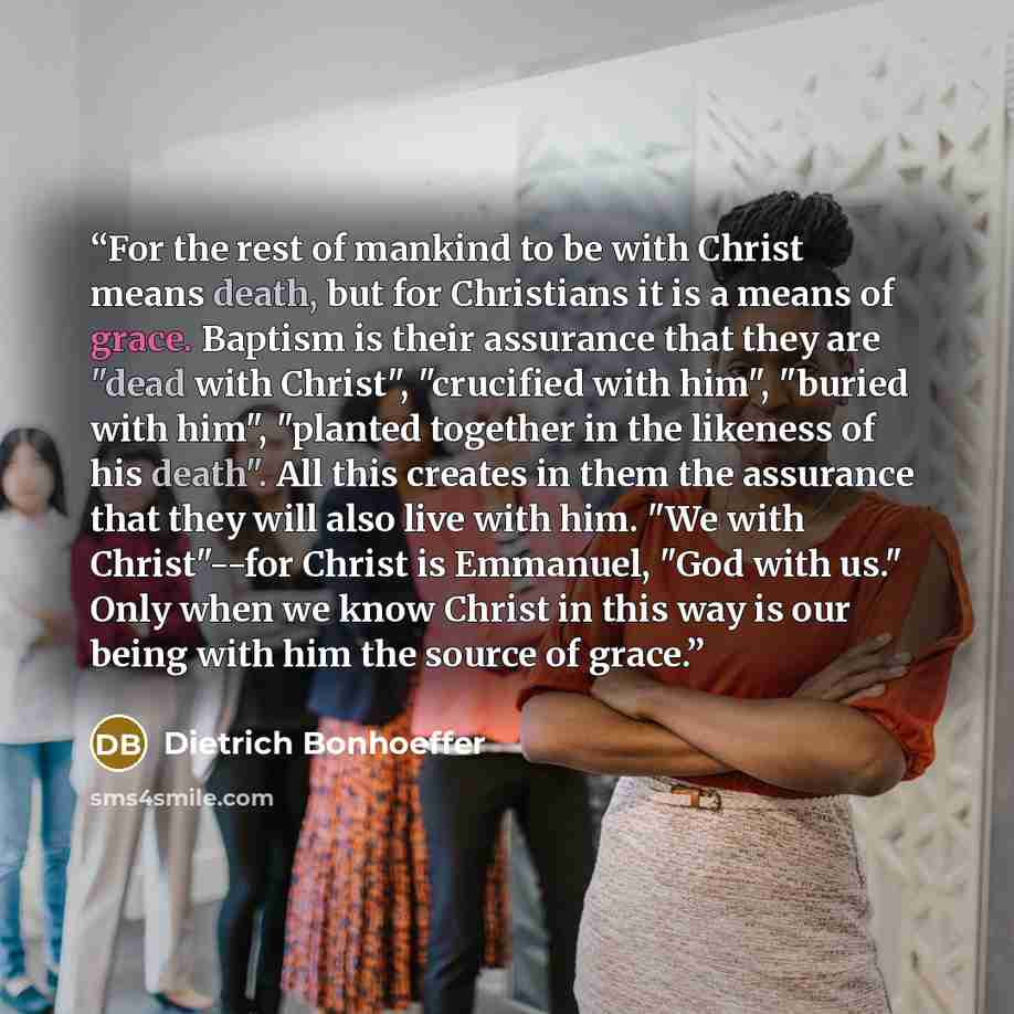 “For the rest of mankind to be with Christ means death, but for Christians it is a means of grace. Baptism is their assurance that they are "dead with Christ", "crucified with him", "buried with him", "planted together in the likeness of his death". All this creates in them the assurance that they…” quote by Dietrich Bonhoeffer