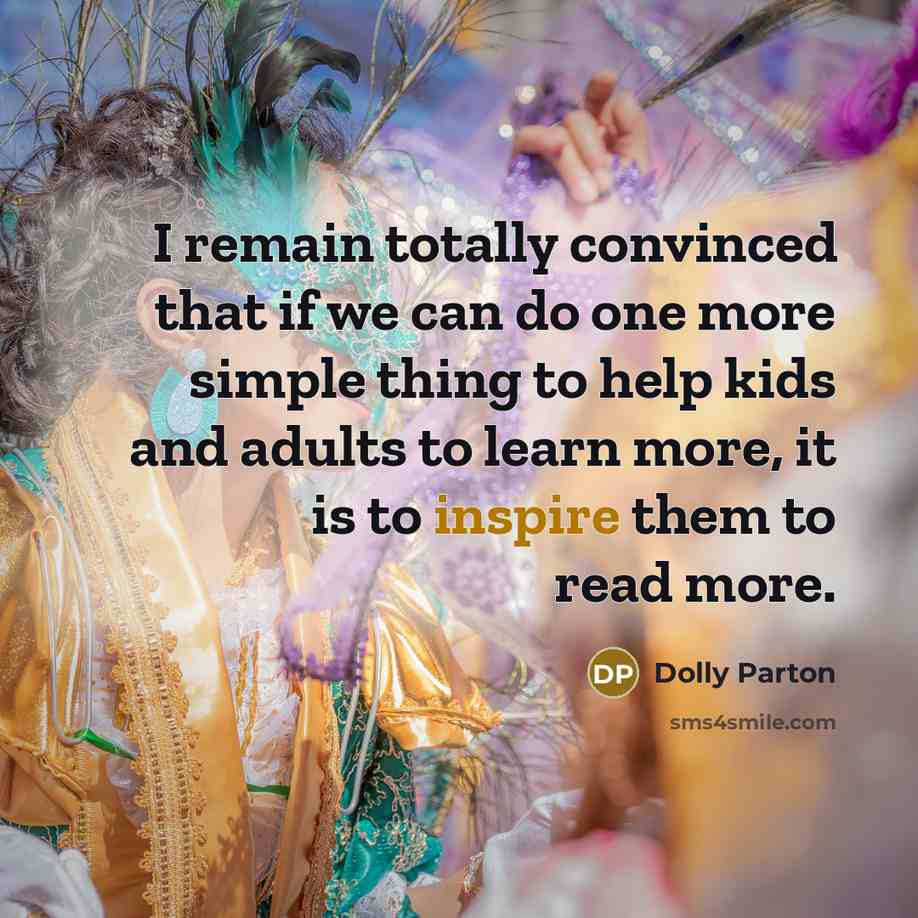 “I remain totally convinced that if we can do one more simple thing to help kids and adults to learn more, it is to inspire them to read more.” quote by Dolly Parton